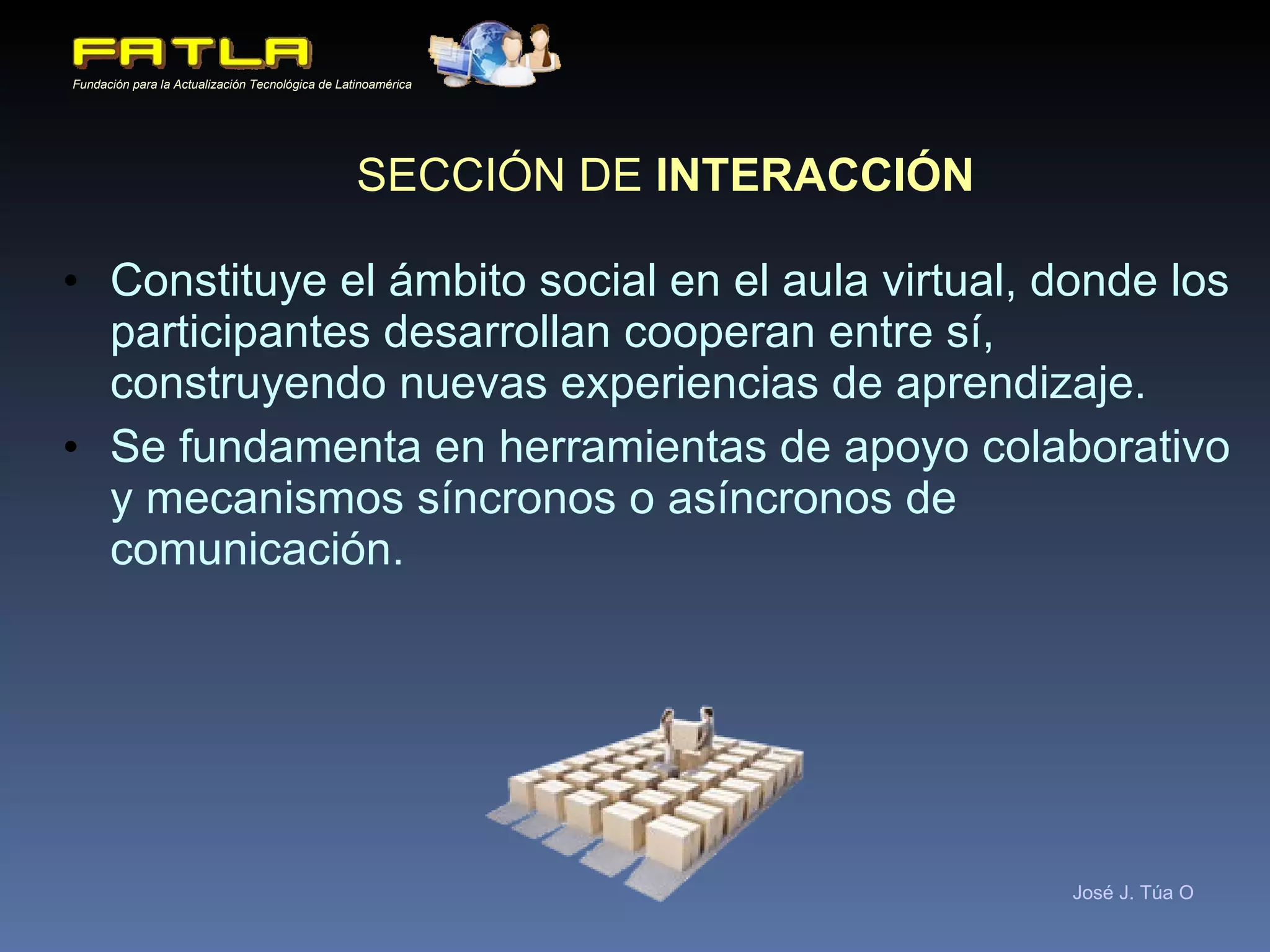 SECCIÓN DE  INTERACCIÓN Constituye el ámbito social en el aula virtual, donde los participantes desarrollan cooperan entre sí, construyendo nuevas experiencias de aprendizaje. Se fundamenta en herramientas de apoyo colaborativo y mecanismos síncronos o asíncronos de comunicación. 