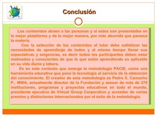 Conclusión Los contenidos atraen a las personas y si estos son presentados en la mejor plataforma y de la mejor manera, por más aburrida que parezca la materia.  Con la selección de los contenidos el tutor debe satisfacer las necesidades de aprendizaje de todos y al mismo tiempo llenar sus expectativas y exigencias, es decir todos los participantes deben estar motivados y conscientes de que lo que están aprendiendo es aplicable en su vida diaria y labora. Es en este contexto que emerge la metodología PACIE, como una herramienta educativa que pone la tecnología al servicio de la obtención del conocimiento. El creador de esta metodología es Pedro X. Camacho P., MWA, actualmente director de la Fundación y asesor de más de 270 instituciones, programas y proyectos educativos en todo el mundo, presidente ejecutivo de Virtual Group Corporation y acreedor de varios premios y distinciones internacionales por el éxito de la metodología.  