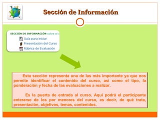 Sección  de Información Esta sección representa una de las más importante ya que nos permite identificar el contenido del curso, así como el tipo, la ponderación y fecha de las evaluaciones a realizar.  Es la puerta de entrada al curso. Aquí podrá el participante enterarse de los por menores del curso, es decir, de qué trata, presentación, objetivos, temas, contenidos. 