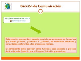 Sección  de Comunicación Esta sección representa el espacio propicio para enterarse de lo que hay que hacer ¿Cómo?, ¿Cuándo? Y ¿Donde?, se colocarán anuncios y comunicados referentes a los procesos a realizar. El participante debe conocer cómo funciona cada aspecto o proceso dentro del aula. Saber lo que el Entorno Virtual le proporciona. 