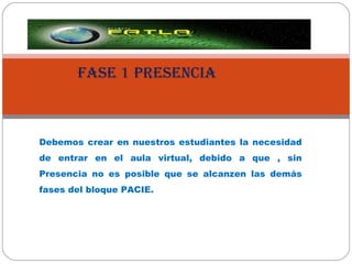 FASE 1 PRESENCIA Debemos crear en nuestros estudiantes la necesidad de entrar en el aula virtual, debido a que , sin Presencia no es posible que se alcanzen las demás fases del bloque PACIE. 