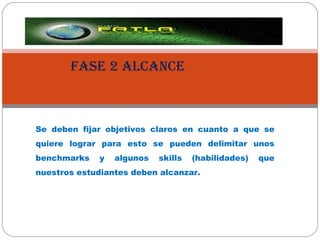FASE 2 ALCANCE Se deben fijar objetivos claros en cuanto a que se quiere lograr para esto se pueden delimitar unos benchmarks y algunos skills (habilidades) que nuestros estudiantes deben alcanzar. 