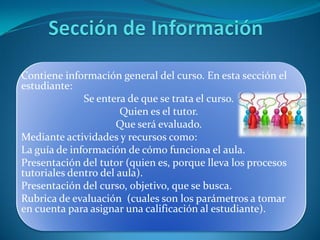 Contiene información general del curso. En esta sección el
estudiante:
              Se entera de que se trata el curso.
                       Quien es el tutor.
                      Que será evaluado.
Mediante actividades y recursos como:
La guía de información de cómo funciona el aula.
Presentación del tutor (quien es, porque lleva los procesos
tutoriales dentro del aula).
Presentación del curso, objetivo, que se busca.
Rubrica de evaluación (cuales son los parámetros a tomar
en cuenta para asignar una calificación al estudiante).
 