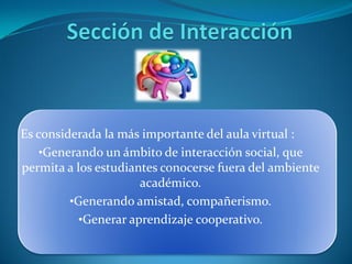 Es considerada la más importante del aula virtual :
   •Generando un ámbito de interacción social, que
permita a los estudiantes conocerse fuera del ambiente
                      académico.
         •Generando amistad, compañerismo.
           •Generar aprendizaje cooperativo.
 