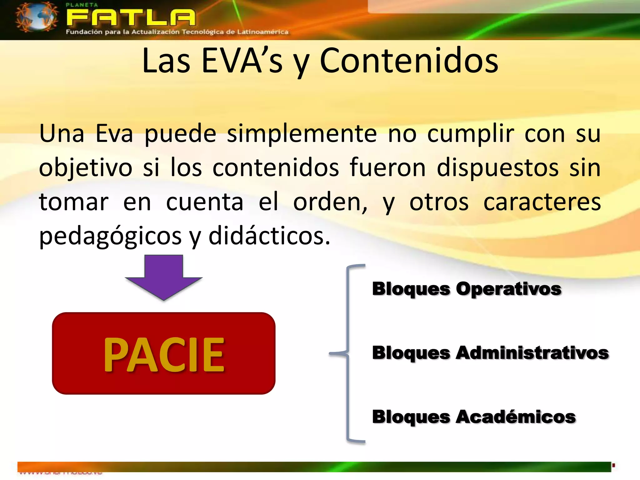 Las EVA’s y Contenidos
Una Eva puede simplemente no cumplir con su
objetivo si los contenidos fueron dispuestos sin
tomar en cuenta el orden, y otros caracteres
pedagógicos y didácticos.
                            Bloques Operativos



     PACIE                  Bloques Administrativos


                            Bloques Académicos
 