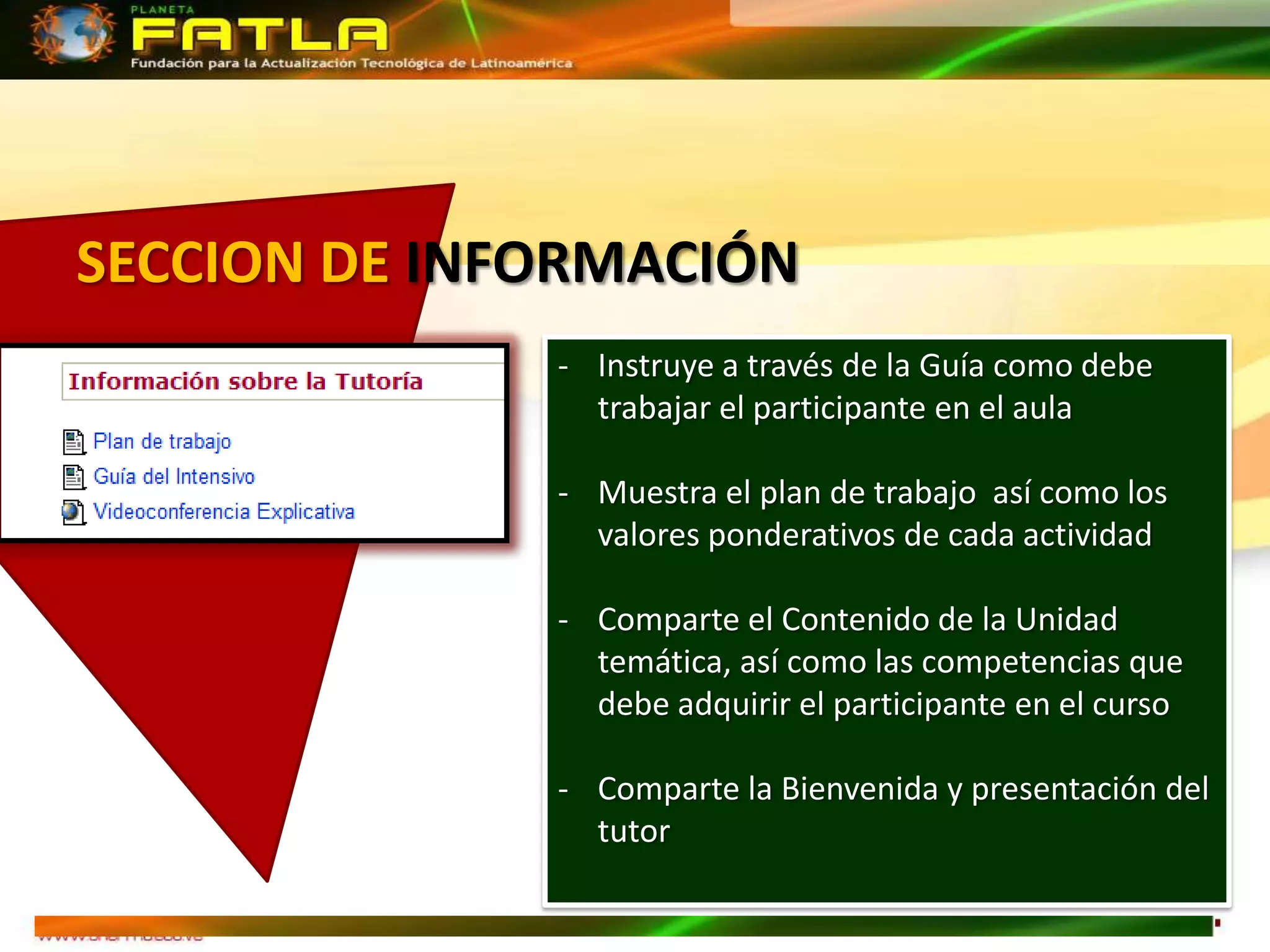 SECCION DE INFORMACIÓN
              - Instruye a través de la Guía como debe
                trabajar el participante en el aula

              - Muestra el plan de trabajo así como los
                valores ponderativos de cada actividad

              - Comparte el Contenido de la Unidad
                temática, así como las competencias que
                debe adquirir el participante en el curso

              - Comparte la Bienvenida y presentación del
                tutor
 