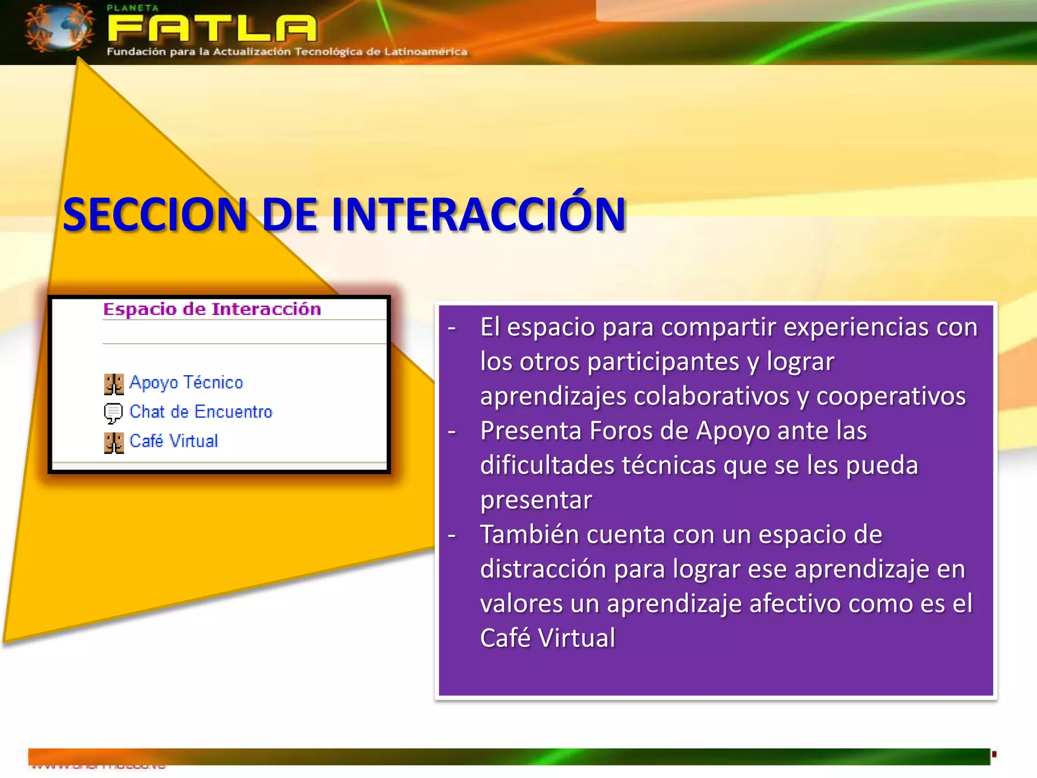 SECCION DE INTERACCIÓN

              - El espacio para compartir experiencias con
                los otros participantes y lograr
                aprendizajes colaborativos y cooperativos
              - Presenta Foros de Apoyo ante las
                dificultades técnicas que se les pueda
                presentar
              - También cuenta con un espacio de
                distracción para lograr ese aprendizaje en
                valores un aprendizaje afectivo como es el
                Café Virtual
 
