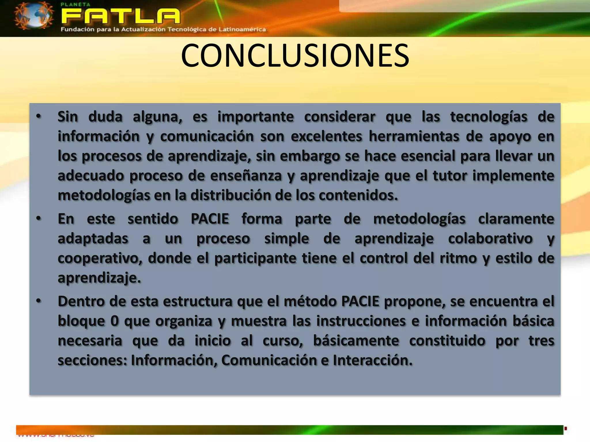 CONCLUSIONES
• Sin duda alguna, es importante considerar que las tecnologías de
  información y comunicación son excelentes herramientas de apoyo en
  los procesos de aprendizaje, sin embargo se hace esencial para llevar un
  adecuado proceso de enseñanza y aprendizaje que el tutor implemente
  metodologías en la distribución de los contenidos.
• En este sentido PACIE forma parte de metodologías claramente
  adaptadas a un proceso simple de aprendizaje colaborativo y
  cooperativo, donde el participante tiene el control del ritmo y estilo de
  aprendizaje.
• Dentro de esta estructura que el método PACIE propone, se encuentra el
  bloque 0 que organiza y muestra las instrucciones e información básica
  necesaria que da inicio al curso, básicamente constituido por tres
  secciones: Información, Comunicación e Interacción.
 