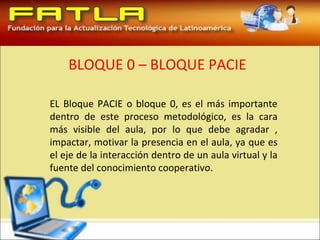 BLOQUE 0 – BLOQUE PACIE

EL Bloque PACIE o bloque 0, es el más importante
dentro de este proceso metodológico, es la cara
más visible del aula, por lo que debe agradar ,
impactar, motivar la presencia en el aula, ya que es
el eje de la interacción dentro de un aula virtual y la
fuente del conocimiento cooperativo.
 
