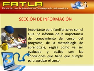 SECCIÓN DE INFORMACIÓN

   Importante para familiarizarse con el
   aula. Se informa de la importancia
   del conocimiento del curso, del
   programa, de la metodología de
   aprendizaje, reglas como va ser
   evaluado y cuáles son las
   condiciones que tiene que cumplir
   para aprobar el curso.
 