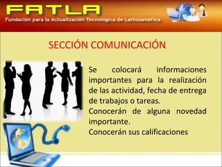 SECCIÓN COMUNICACIÓN

      Se     colocará      informaciones
      importantes para la realización
      de las actividad, fecha de entrega
      de trabajos o tareas.
      Conocerán de alguna novedad
      importante.
      Conocerán sus calificaciones
 