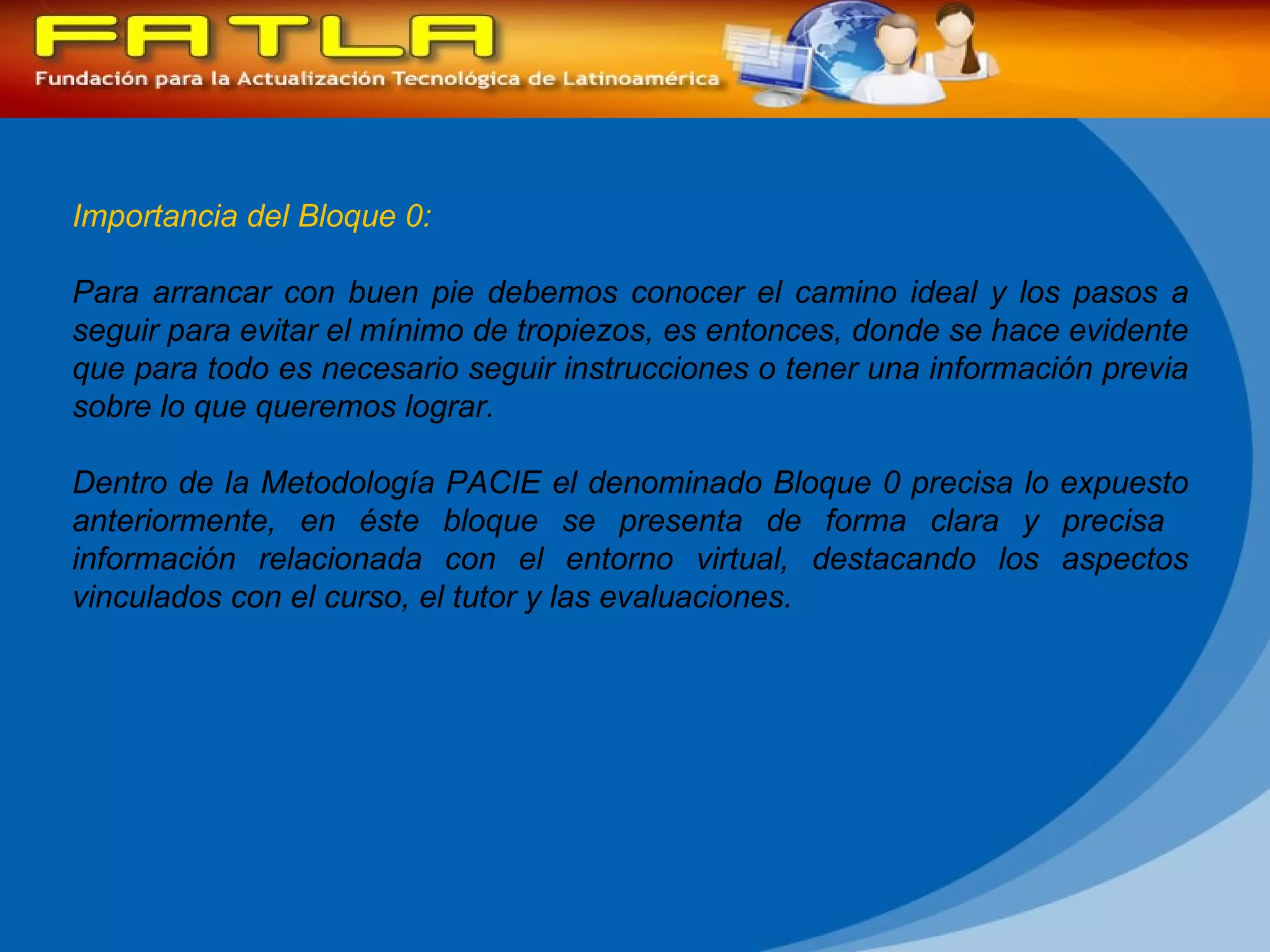 Importancia del Bloque 0: Para arrancar con buen pie debemos conocer el camino ideal y los pasos a seguir para evitar el mínimo de tropiezos, es entonces, donde se hace evidente que para todo es necesario seguir instrucciones o tener una información previa sobre lo que queremos lograr. Dentro de la Metodología PACIE el denominado Bloque 0 precisa lo expuesto anteriormente, en éste bloque se presenta de forma clara y precisa  información relacionada con el entorno virtual, destacando los aspectos vinculados con el curso, el tutor y las evaluaciones. 