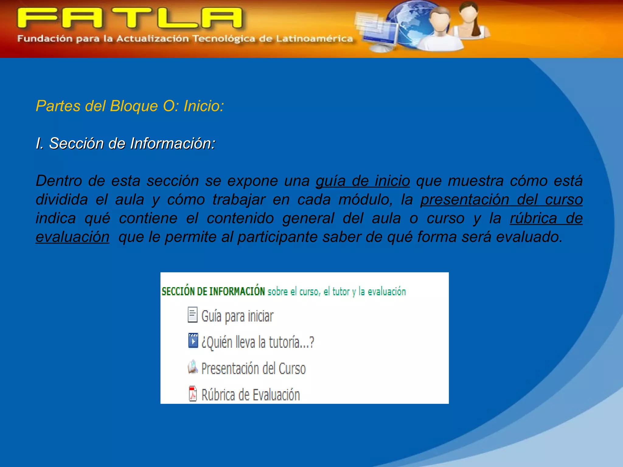 Partes del Bloque O: Inicio: I. Sección de Información:  Dentro de esta sección se expone una  guía de inicio  que muestra cómo está dividida el aula y cómo trabajar en cada módulo, la  presentación del curso  indica qué contiene el contenido general del aula o curso y la  rúbrica de evaluación   que le permite al participante saber de qué forma será evaluado. 
