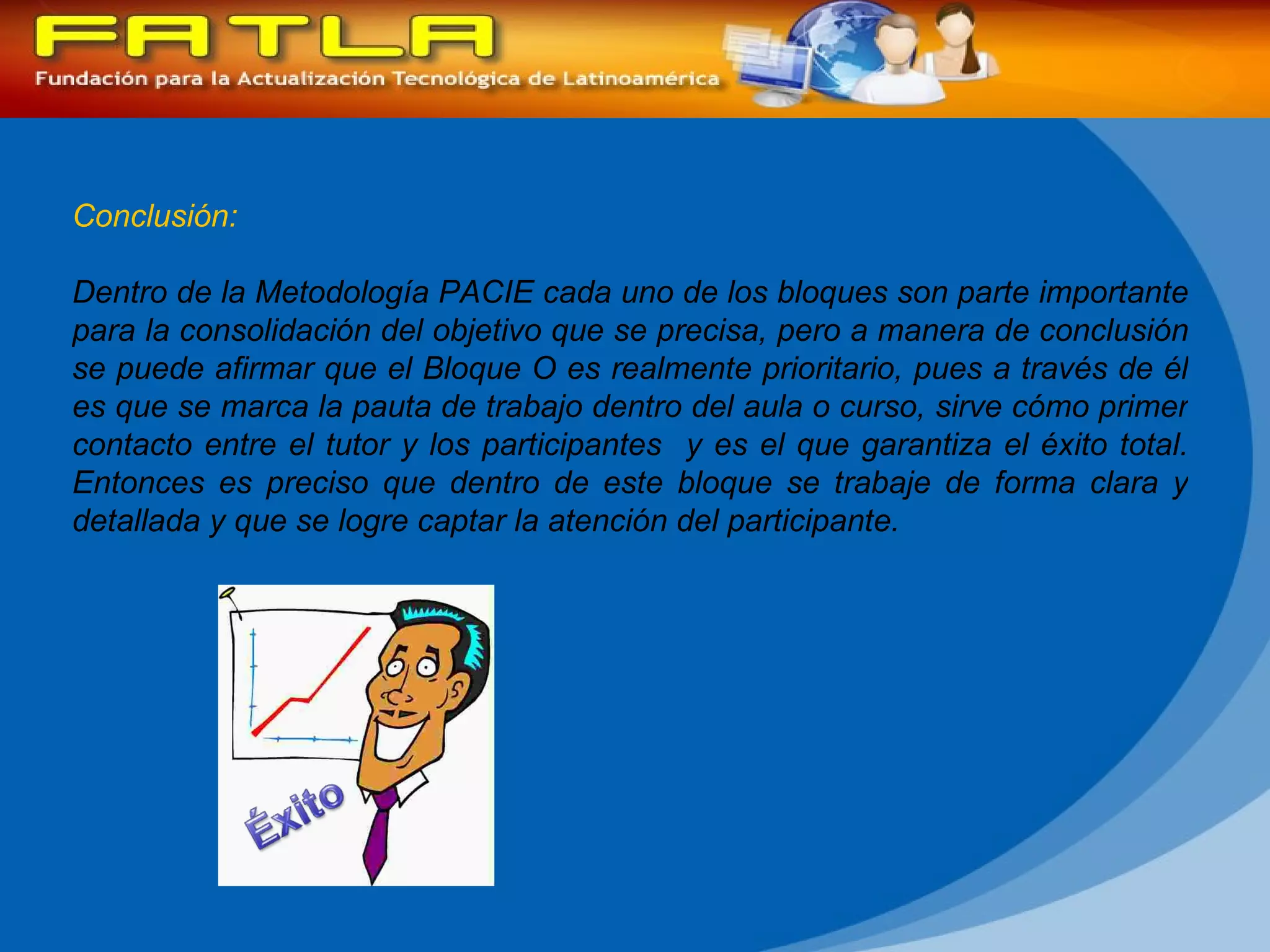 Conclusión: Dentro de la Metodología PACIE cada uno de los bloques son parte importante para la consolidación del objetivo que se precisa, pero a manera de conclusión se puede afirmar que el Bloque O es realmente prioritario, pues a través de él es que se marca la pauta de trabajo dentro del aula o curso, sirve cómo primer contacto entre el tutor y los participantes  y es el que garantiza el éxito total. Entonces es preciso que dentro de este bloque se trabaje de forma clara y detallada y que se logre captar la atención del participante. 