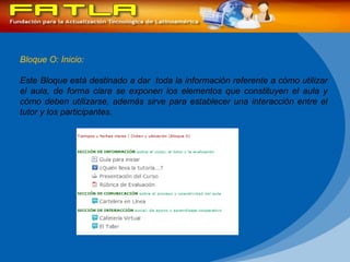 Bloque O: Inicio: Este Bloque está destinado a dar  toda la información referente a cómo utilizar el aula, de forma clara se exponen los elementos que constituyen el aula y cómo deben utilizarse, además sirve para establecer una interacción entre el tutor y los participantes. 