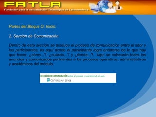 Partes del Bloque O: Inicio: 2. Sección de Comunicación:  Dentro de esta sección se produce el proceso de comunicación entre el tutor y los participantes, es aquí donde el participante logra en terarse de lo que hay que hacer, ¿cómo...?, ¿cuándo...? y ¿dónde...?.  Aquí se colocarán todos los anuncios y comunicados pertinentes a los procesos operativos, administrativos y académicos del módulo. 