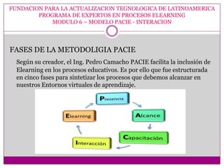 FUNDACION PARA LA ACTUALIZACION TEGNOLOGICA DE LATINOAMERICA
        PROGRAMA DE EXPERTOS EN PROCESOS ELEARNING
            MODULO 6 – MODELO PACIE - INTERACION




FASES DE LA METODOLIGIA PACIE
  Según su creador, el Ing. Pedro Camacho PACIE facilita la inclusión de
  Elearning en los procesos educativos. Es por ello que fue estructurada
  en cinco fases para sintetizar los procesos que debemos alcanzar en
  nuestros Entornos virtuales de aprendizaje.
 