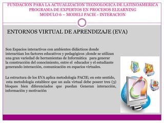 FUNDACION PARA LA ACTUALIZACION TEGNOLOGICA DE LATINOAMERICA
         PROGRAMA DE EXPERTOS EN PROCESOS ELEARNING
             MODULO 6 – MODELI PACIE - INTERACION



 ENTORNOS VIRTUAL DE APRENDIZAJE (EVA)


Son Espacios interactivos con ambientes didácticos donde
interactúan los factores educativos y pedagógicos ;donde se utilizan
una gran variedad de herramientas de Informática para generar
la construcción del conocimiento, entre el educador y el estudiante
generando interacción, comunicación en espacios virtuales.

La estructura de los EVA aplica metodología PACIE; en este sentido,
 esta metodología establece que un aula virtual debe poseer tres (3)
bloques bien diferenciados que puedan Generan interacción,
información y motivación
 