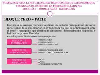 FUNDACION PARA LA ACTUALIZACION TEGNOLOGICA DE LATINOAMERICA
        PROGRAMA DE EXPERTOS EN PROCESOS ELEARNING
            MODULO 6 – MODELI PACIE - INTERACION



BLOQUE CERO – PACIE
  Es el bloque de arranque y por ende lo primero que verán los participantes al ingresar al
  curso. Es uno de los mas importantes, se puede decir que es el eje de la interacción entre
  el Tutor – Participante que permitirá la construcción del conocimiento cooperativo y
  facilitara los procesos Tutoriales
  Este bloque esta divido en tres secciones que son:
                                 SOBRE EL CURSO
      SECCION DE
                                 SOBRE EL TUTOR
     INFORMACION
                                 SOBRE LA EVALUACION


      SECCION DE                 SOBRE EL PROCESO DEL AULA
    COMUNICACION                 SOBRE LA OPERATIVIDAD DEL AULA



       SECCION DE                SOCIAL
                                 APOYO
      INTERACCION
                                 APRENDIZAJE COOPERATIVO
 