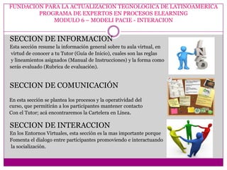 FUNDACION PARA LA ACTUALIZACION TEGNOLOGICA DE LATINOAMERICA
        PROGRAMA DE EXPERTOS EN PROCESOS ELEARNING
            MODULO 6 – MODELI PACIE - INTERACION


SECCION DE INFORMACION
Esta sección resume la información general sobre tu aula virtual, en
 virtud de conocer a tu Tutor (Guía de Inicio), cuales son las reglas
 y lineamientos asignados (Manual de Instrucciones) y la forma como
serás evaluado (Rubrica de evaluación).


SECCION DE COMUNICACIÓN
En esta sección se plantea los procesos y la operatividad del
curso, que permitirán a los participantes mantener contacto
Con el Tutor; acá encontraremos la Cartelera en Línea.

SECCION DE INTERACCION
En los Entornos Virtuales, esta sección es la mas importante porque
Fomenta el dialogo entre participantes promoviendo e interactuando
la socialización.
 