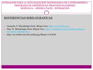 FUNDACION PARA LA ACTUALIZACION TEGNOLOGICA DE LATINOAMERICA
        PROGRAMA DE EXPERTOS EN PROCESOS ELEARNING
            MODULO 6 – MODELI PACIE - INTERACION



 REFERENCIAS BIBILOGRAFICAS

  Camacho, P. Metodologia Pacie. Bloque Cero. http://www.fatla.org/.
  Diaz, W. Metodologia Pacie. Bloque Cero. http://es.slideshare.net/josediaz15/bloque-
   cero-pacie-wilfredo-diaz.
  http://es.scribd.com/doc/31891343/Bloque-0-PACIE
 