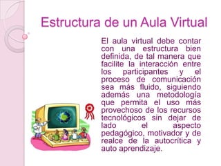 Estructura de un Aula VirtualEl aula virtual debe contar con una estructura bien definida, de tal manera que facilite la interacción entre los participantes y el proceso de comunicación sea más fluido, siguiendo además una metodología que permita el uso más provechoso de los recursos tecnológicos sin dejar de lado el aspecto pedagógico, motivador y de realce de la autocrítica y auto aprendizaje.