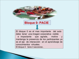 Bloque 0- PACIE  El bloque 0 es el mas importante  del aula  debe  tener  una imagen corporativa  visible  e impactante  que agrade,  motive  y mantenga la presencia de los participantes ya es el eje  de interacción  en el aprendizaje de conocimientos  virtuales .  El bloque 0  tiene 3 secciones . 