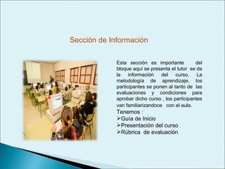 Esta sección es importante  del bloque aquí se presenta el tutor  se da la información del curso, La metodología de aprendizaje, los participantes se ponen al tanto de  las evaluaciones y condiciones para aprobar dicho curso , los participantes van familiarizandoce  con el aula . Tenemos : Guía de Inicio Presentación del curso Rúbrica  de evaluación  Sección de Información 