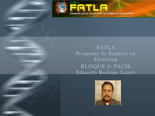 FATLA Programa de Experto en Elearning BLOQUE 0- PACIE Eduardo Rodrigo López Hernández FATLA Fundaci ó n para la Actualizaci ó n Tecnol ó gica de Latinoam é rica 