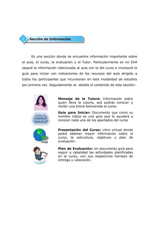 1   Sección de Información




     Es una sección donde se encuentra información importante sobre
el aula, el curso, la evaluación y el Tutor. Particularmente en mi EVA
separé la información relacionada al aula con la del curso e incorporé la
guía para iniciar con indicaciones de los recursos del aula dirigido a
todos los participantes que incursionan en esta modalidad de estudios
por primera vez. Seguidamente se detalla el contenido de esta sección:



                      Mensaje de la Tutora: Información sobre
                      quien lleva la tutoría, acá podrás conocer y
                      recibir una breve bienvenida al curso.

                      Guía para Iniciar: Documento que como su
                      nombre indica es una guía que le ayudará a
                      conocer cada uno de los apartados del curso


                      Presentación del Curso: Libro virtual donde
                      podrá obtener mayor información sobre el
                      curso, la estructura, objetivos y plan de
                      evaluación.

                      Plan de Evaluación: Un documento guía para
                      seguir a cabalidad las actividades planificadas
                      en el curso, con sus respectivos tiempos de
                      entrega y valoración.
 