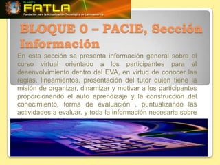 BLOQUE 0 – PACIE, Sección
Información
En esta sección se presenta información general sobre el
curso virtual orientado a los participantes para el
desenvolvimiento dentro del EVA, en virtud de conocer las
reglas, lineamientos, presentación del tutor quien tiene la
misión de organizar, dinamizar y motivar a los participantes
proporcionando el auto aprendizaje y la construcción del
conocimiento, forma de evaluación , puntualizando las
actividades a evaluar, y toda la información necesaria sobre
el contenido del curso
 