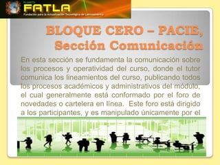 BLOQUE CERO – PACIE,
        Sección Comunicación
En esta sección se fundamenta la comunicación sobre
los procesos y operatividad del curso, donde el tutor
comunica los lineamientos del curso, publicando todos
los procesos académicos y administrativos del módulo,
el cual generalmente está conformado por el foro de
novedades o cartelera en línea. Este foro está dirigido
a los participantes, y es manipulado únicamente por el
tutor.
 