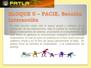 BLOQUE 0 – PACIE, Sección
Interacción
En esta sección cobra vida el apoyo grupal y solidario en la
realización de las asignaciones, bajo la puesta en común de las
ideas e intercambio de saberes, propiciando el compañerismo; de
esta forma se gestiona el conocimiento mediante el aprendizaje
colaborativo, el cual se pone en práctica en el foro social llamado
cafetería virtual y en el foro de apoyo denominado el taller. En
ambos foros se fomenta la cooperación y la colaboración vía
participante – tutor y entre participantes.
 