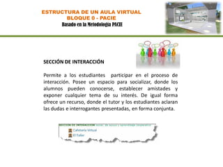 ESTRUCTURA DE UN AULA VIRTUAL
       BLOQUE 0 - PACIE
     Basado en la Metodología PACIE




SECCIÓN DE INTERACCIÓN

Permite a los estudiantes participar en el proceso de
interacción. Posee un espacio para socializar, donde los
alumnos pueden conocerse, establecer amistades y
exponer cualquier tema de su interés. De igual forma
ofrece un recurso, donde el tutor y los estudiantes aclaran
las dudas e interrogantes presentadas, en forma conjunta.
 