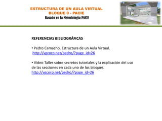 ESTRUCTURA DE UN AULA VIRTUAL
       BLOQUE 0 - PACIE
     Basado en la Metodología PACIE




REFERENCIAS BIBLIOGRÁFICAS

• Pedro Camacho. Estructura de un Aula Virtual.
 http://vgcorp.net/pedro/?page_id=26

• Video Taller sobre secretos tutoriales y la explicación del uso
de las secciones en cada uno de los bloques.
http://vgcorp.net/pedro/?page_id=26
 