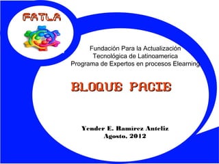 FATLA


              Fundación Para la Actualización
               Tecnológica de Latinoamerica
        Programa de Expertos en procesos Elearning


        BLOQUE PACIE


           Yender E. Ramírez Anteliz
                 Agosto, 2012
 