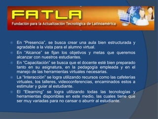 En “Presencia”, se busca crear una aula bien estructurada y agradable a la vista para el alumno virtual.En “Alcance” se fijan los objetivos y metas que queremos alcanzar con nuestros estudiantes.En “Capacitación” se busca que el docente esté bien preparado tanto en su asignatura, en la pedagogía empleada y en el manejo de las herramientas virtuales necesarias.La “Interacción” se logra utilizando recursos como las cafeterías virtuales, los talleres, videoconferencias, encaminados estos a estimular y guiar al estudiante.El “Elearning” se logra utilizando todas las tecnologías y herramientas disponibles en este medio, las cuales tiene que ser muy variadas para no cansar o aburrir al estudiante. 