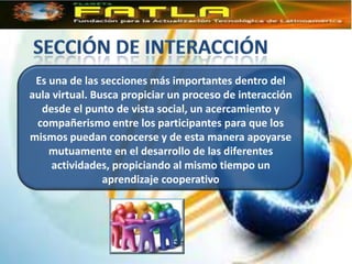 Es una de las secciones más importantes dentro del
aula virtual. Busca propiciar un proceso de interacción
  desde el punto de vista social, un acercamiento y
 compañerismo entre los participantes para que los
mismos puedan conocerse y de esta manera apoyarse
    mutuamente en el desarrollo de las diferentes
     actividades, propiciando al mismo tiempo un
                aprendizaje cooperativo
 
