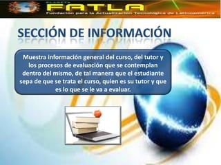 Muestra información general del curso, del tutor y
   los procesos de evaluación que se contemplan
 dentro del mismo, de tal manera que el estudiante
sepa de que se trata el curso, quien es su tutor y que
             es lo que se le va a evaluar.
 