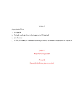 Anexo 4
Comentardel filme
1. La escuela
2. Actitudesde losprofesores(principalmente MrKeating)
3. Los alumnos
4. ¿Cómose vive hoyenel ámbitoeducativoycual debe serlaactituddel docente del sigloXXI?
Anexo 5
Mapa mental exposición
Anexo 06
Exposición didáctica mapa conceptual
 