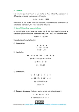 Esta obra está bajo una Licencia Creative Commons Atribución-NoComercial-SinDerivadas 4.0 Internacional.
3. La resta.
Los números que intervienen en una resta se llama minuendo, sustraendo y
diferencia: minuendo – sustraendo = diferencia.
12.456 – 10.001 = 2.455
Para saber si una resta, esta bien calculada, si al resultado -diferencia- le
sumamos el sustraendo, nos tiene que dar el minuendo.
4. La multiplicación y sus propiedades
La multiplicación de un número a, mayor que 1, por otro b es la suma de a
sumandos iguales al número b. Se expresa a x b o a · b; a y b se llaman factores.
2.345 x 22 = 51.590
Propiedades de la multiplicación:
a) Conmutativa.
a · b = b · a
12 · 123 = 123 · 12
1.476 = 1.476
b) Asociativa.
(a · b) · c = a · (b · c) = a · b · c
(2 · 3) · 4 = 2 · (3 · 4) = 2 · 3 · 4
6 · 4 = 2 · 12 = 24
24 = 24 = 24
c) Distributiva.
a · (b + c) = a · b + a · c
10 · (22 + 5) = 10 · 22 + 10 · 5
10 · (27) = 220 + 50
270 = 270
d) Elemento de neutro. El número neutro para la multiplicación es el 1
1 · a = a / a · 1 = a
1 · 999 = 999 / 834 · 1 = 834
 
