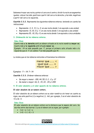 Esta obra está bajo una Licencia Creative Commons Atribución-NoComercial-SinDerivadas 4.0 Internacional.
Debemos trazar una recta y pintar el cero en el centro; dividir la recta en segmentos
iguales; colocar los núm. positivos a partir del cero a la derecha. y los núm. negativos
a partir del cero a la izquierda.
Cuestión 2.3.2. Representa los siguientes números enteros, teniendo en cuenta las
indicaciones:
• Representa -3, 4, -5, 1 y -2, en una recta donde 1 cm equivale a una unidad.
• Representa -11, 10, 11 y -7, en una recta donde 1 cm equivale a una unidad.
• Representa 25, -10, 15 y -5, en una recta donde 1 cm equivale a cinco unidades.
3. Ordenación de los números enteros.
Idea Clave
Cuanto más a la derecha esté un número situado en la recta numérica mayor es.
Cuanto más a la izquierda esté situado menor es.
Ejemplo: -14 es más pequeño que -7, porque el primero esta situado más a la
izquierda que el -7; en cambio 7 es más pequeño que 14.
Lo mismo que en los números naturales utilizaremos los símbolos:
Ejemplos: -7 > -14; 7 < 14
Cuestión 2.3.3. Ordenar números enteros:
• De mayor a menor: -100, 44, 55, 0, 2, -2 y -17
• De menor a mayor: 66, 0, -14, 22, -34 y 1.200
4. El valor absoluto y el valor opuesto de los números enteros.
El valor absoluto de un numero entero.
El valor absoluto de un número entero es su valor numérico sin tener en cuenta su
signo, sea este positivo (+) o negativo (-). Así, por ejemplo, 3 es el valor absoluto de
+3 y de -3.
Idea Clave
El valor absoluto de un número entero es la distancia que le separa del cero. Se
escribe entre dos barras | |y es el número sin su signo, por ejemplo:
• |+a| = a; |-a| = a
• |+3| = 3; |-3| = 3
 