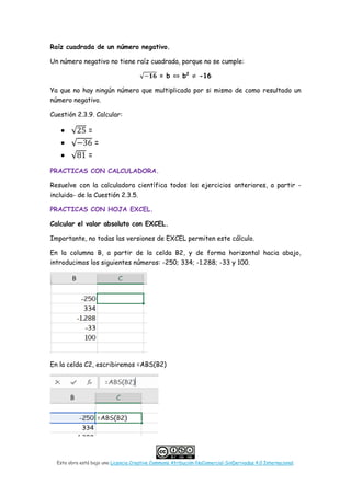 Esta obra está bajo una Licencia Creative Commons Atribución-NoComercial-SinDerivadas 4.0 Internacional.
Raíz cuadrada de un número negativo.
Un número negativo no tiene raíz cuadrada, porque no se cumple:
√−𝟏𝟏𝟏𝟏 = b ⇔ b2
≠ -16
Ya que no hay ningún número que multiplicado por si mismo de como resultado un
número negativo.
Cuestión 2.3.9. Calcular:
• √25 =
• √−36 =
• √81 =
PRACTICAS CON CALCULADORA.
Resuelve con la calculadora científica todos los ejercicios anteriores, a partir -
incluida- de la Cuestión 2.3.5.
PRACTICAS CON HOJA EXCEL.
Calcular el valor absoluto con EXCEL.
Importante, no todas las versiones de EXCEL permiten este cálculo.
En la columna B, a partir de la celda B2, y de forma horizontal hacia abajo,
introducimos los siguientes números: -250; 334; -1.288; -33 y 100.
En la celda C2, escribiremos =ABS(B2)
 