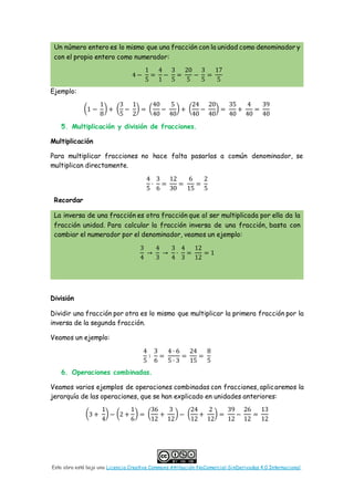 Esta obra está bajo una Licencia Creative Commons Atribución-NoComercial-SinDerivadas 4.0 Internacional.
Un número entero es lo mismo que una fracción con la unidad como denominador y
con el propio entero como numerador:
4 −
1
5
=
4
1
−
3
5
=
20
5
−
3
5
=
17
5
Ejemplo:
(1 −
1
8
) + (
3
5
−
1
2
) = (
40
40
−
5
40
) + (
24
40
−
20
40
) =
35
40
+
4
40
=
39
40
5. Multiplicación y división de fracciones.
Multiplicación
Para multiplicar fracciones no hace falta pasarlas a común denominador, se
multiplican directamente.
4
5
·
3
6
=
12
30
=
6
15
=
2
5
Recordar
La inversa de una fracción es otra fracción que al ser multiplicada por ella da la
fracción unidad. Para calcular la fracción inversa de una fracción, basta con
cambiar el numerador por el denominador, veamos un ejemplo:
3
4
→
4
3
→
3
4
·
4
3
=
12
12
= 1
División
Dividir una fracción por otra es lo mismo que multiplicar la primera fracción por la
inversa de la segunda fracción.
Veamos un ejemplo:
4
5
∶
3
6
=
4 · 6
5 · 3
=
24
15
=
8
5
6. Operaciones combinadas.
Veamos varios ejemplos de operaciones combinadas con fracciones, aplicaremos la
jerarquía de las operaciones, que se han explicado en unidades anteriores:
(3 +
1
4
) − (2 +
1
6
) = (
36
12
+
3
12
) − (
24
12
+
2
12
) =
39
12
−
26
12
=
13
12
 