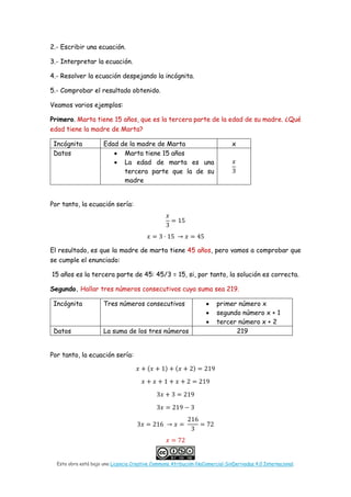 Esta obra está bajo una Licencia Creative Commons Atribución-NoComercial-SinDerivadas 4.0 Internacional.
2.- Escribir una ecuación.
3.- Interpretar la ecuación.
4.- Resolver la ecuación despejando la incógnita.
5.- Comprobar el resultado obtenido.
Veamos varios ejemplos:
Primero. Marta tiene 15 años, que es la tercera parte de la edad de su madre. ¿Qué
edad tiene la madre de Marta?
Incógnita Edad de la madre de Marta x
Datos • Marta tiene 15 años
• La edad de marta es una
tercera parte que la de su
madre
𝑥𝑥
3
Por tanto, la ecuación sería:
𝑥𝑥
3
= 15
𝑥𝑥 = 3 · 15 → 𝑥𝑥 = 45
El resultado, es que la madre de marta tiene 45 años, pero vamos a comprobar que
se cumple el enunciado:
15 años es la tercera parte de 45: 45/3 = 15, si, por tanto, la solución es correcta.
Segundo. Hallar tres números consecutivos cuya suma sea 219.
Incógnita Tres números consecutivos • primer número x
• segundo número x + 1
• tercer número x + 2
Datos La suma de los tres números 219
Por tanto, la ecuación sería:
𝑥𝑥 + (𝑥𝑥 + 1) + (𝑥𝑥 + 2) = 219
𝑥𝑥 + 𝑥𝑥 + 1 + 𝑥𝑥 + 2 = 219
3𝑥𝑥 + 3 = 219
3𝑥𝑥 = 219 − 3
3𝑥𝑥 = 216 → 𝑥𝑥 =
216
3
= 72
𝑥𝑥 = 72
 
