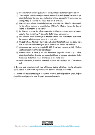 Esta obra está bajo una Licencia Creative Commons Atribución-NoComercial-SinDerivadas 4.0 Internacional.
e) Determinar un número que sumado con su mitad y su tercera parte de 55.
f) Tres amigos tienen que repartirse un premio de lotería 3.000€ de beneficios.
¿Cuánto le tocará a cada uno, si el primero tiene que recibir 3 veces más que
el segundo y el tercero dos veces más que el primero?
g) Una bicicleta sale de una ciudad con una velocidad de 25 km/h. 3 horas más
tarde sale un coche a la velocidad de 120 km/h. ¿Cuánto tiempo tardará el
coche en alcanzar a la bicicleta?
h) La diferencia entre dos números es 656. Dividiendo el mayor entre el menor,
resulta 4 de cociente y 71 de resto. Determinar los números.
i) Dos obreros hacen un trabajo en 3 horas. Uno de ellos solo lo haría en 4 horas.
Determinar el tiempo que tardaría el otro solo.
j) Un padre tiene 42 años y sus hijos 7 y 5. ¿Cuántos años tienen que pasar para
que la edad del padre sea igual que la suma de las edades de los hijos?
k) Al comprar una camisa he pagado 27,59€. Si me han rebajado un 15%. ¿Cuánto
costaba la camisa antes de las rebajas?
l) Carmen tiene 16 años y sus dos hermanos pequeños tienen 2 y 3 años.
¿Cuántos años han de pasar para que el doble de la suma de las edades de los
hermanos de Carmen sea la misma que la que tiene ella?
m) Dado un número, la suma de su mitad, su doble y su triple es 55. ¿Qué número
es?
5. Inventa dos ecuaciones del tipo: utilizando buscar objetivo., con la aplicación
Excel. Copiar el archivo en el pendrive, que después pasaras al docente.
6. Inventa dos ecuaciones según el segundo tutorial, con la aplicación Excel. Copiar
el archivo en el pendrive, que después pasaras al docente.
 