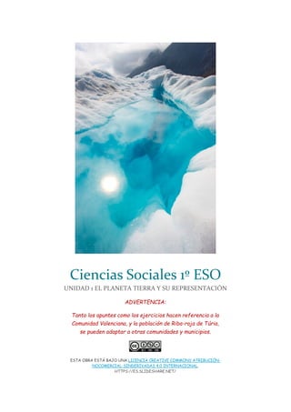 Ciencias Sociales 1º ESO
UNIDAD 1 EL PLANETA TIERRA Y SU REPRESENTACIÓN
ADVERTENCIA:
Tanto los apuntes como los ejercicios hacen referencia a la
Comunidad Valenciana, y la población de Riba-roja de Túria,
se pueden adaptar a otras comunidades y municipios.
ESTA OBRA ESTÁ BAJO UNA LICENCIA CREATIVE COMMONS ATRIBUCIÓN-
NOCOMERCIAL-SINDERIVADAS 4.0 INTERNACIONAL.
HTTPS://ES.SLIDESHARE.NET/
 