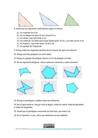 Esta obra está bajo una Licencia Creative Commons Atribución-NoComercial-SinDerivadas 4.0 Internacional.
8. Construye los siguientes cuadriláteros según te indican:
a) Un cuadrado de 4 cm
b) Un rectángulo de base 12 cm y altura 5 cm
c) Un rombo, cuyo lado mide 3 cm
d) Un romboide, los lados más largos deben medir 10 cm, y los más cortos 4 cm
e) Un trapecio, cuya base mayor es de 8 cm
f) Un ejemplo de trapezoide
9. Dibuja todas las diagonales posibles de las figuras del ejercicio anterior.
10. Dibuja una línea poligonal con siete lados.
11. Dibuja un ejemplo de polígono abierto y otro de polígono cerrado.
12. De los siguientes polígonos, indica cuales son convexos y cuales cóncavos:
13. Dibuja un pentágono, y señala todos sus elementos.
14. De la figura anterior, dibujar todo su ángulo, todos los radios, todas las apotemas,
y todas las diagonales.
15. Construye un pentágono conociendo su lado base, que mide 6 cm.
16. En el siguiente circulo, indica que elementos se han señalado:
 