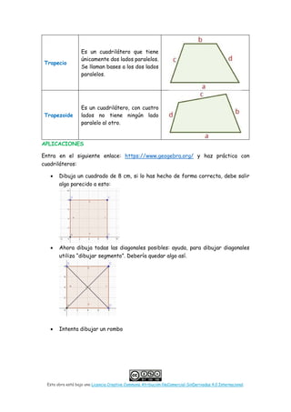 Esta obra está bajo una Licencia Creative Commons Atribución-NoComercial-SinDerivadas 4.0 Internacional.
Trapecio
Es un cuadrilátero que tiene
únicamente dos lados paralelos.
Se llaman bases a los dos lados
paralelos.
Trapezoide
Es un cuadrilátero, con cuatro
lados no tiene ningún lado
paralelo al otro.
APLICACIONES
Entra en el siguiente enlace: https://www.geogebra.org/ y haz práctica con
cuadriláteros:
• Dibuja un cuadrado de 8 cm, si lo has hecho de forma correcta, debe salir
algo parecido a esto:
• Ahora dibuja todas las diagonales posibles: ayuda, para dibujar diagonales
utiliza “dibujar segmento”. Debería quedar algo así.
• Intenta dibujar un rombo
 