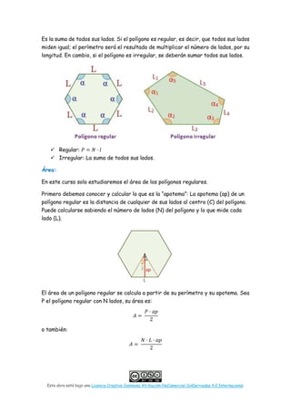 Esta obra está bajo una Licencia Creative Commons Atribución-NoComercial-SinDerivadas 4.0 Internacional.
Es la suma de todos sus lados. Si el polígono es regular, es decir, que todos sus lados
miden igual; el perímetro será el resultado de multiplicar el número de lados, por su
longitud. En cambio, si el polígono es irregular, se deberán sumar todos sus lados.
 Regular: 𝑃𝑃 = 𝑁𝑁 · 𝑙𝑙
 Irregular: La suma de todos sus lados.
Área:
En este curso solo estudiaremos el área de los polígonos regulares.
Primero debemos conocer y calcular lo que es la “apotema”: La apotema (ap) de un
polígono regular es la distancia de cualquier de sus lados al centro (C) del polígono.
Puede calcularse sabiendo el número de lados (N) del polígono y lo que mide cada
lado (L).
El área de un polígono regular se calcula a partir de su perímetro y su apotema. Sea
P el polígono regular con N lados, su área es:
𝐴𝐴 =
𝑃𝑃 · 𝑎𝑎𝑎𝑎
2
o también:
𝐴𝐴 =
𝑁𝑁 · 𝐿𝐿 · 𝑎𝑎𝑎𝑎
2
 